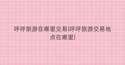 呼呼旅游在哪里交易(呼呼旅游交易地点在哪里)