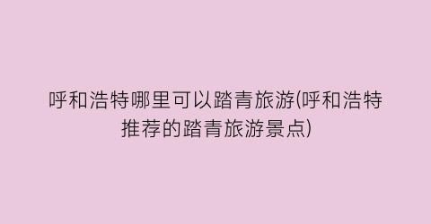 呼和浩特哪里可以踏青旅游(呼和浩特推荐的踏青旅游景点)
