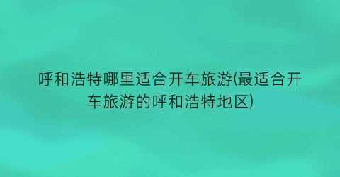 呼和浩特哪里适合开车旅游(最适合开车旅游的呼和浩特地区)
