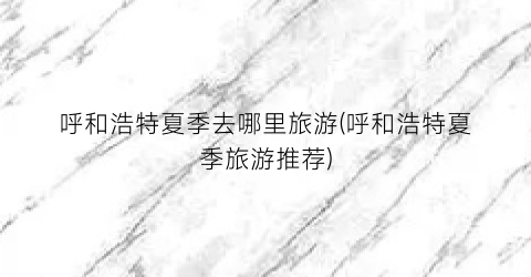呼和浩特夏季去哪里旅游(呼和浩特夏季旅游推荐)