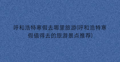 呼和浩特寒假去哪里旅游(呼和浩特寒假值得去的旅游景点推荐)