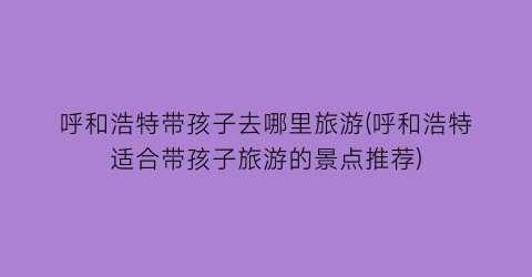 呼和浩特带孩子去哪里旅游(呼和浩特适合带孩子旅游的景点推荐)