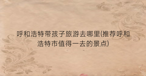 呼和浩特带孩子旅游去哪里(推荐呼和浩特市值得一去的景点)