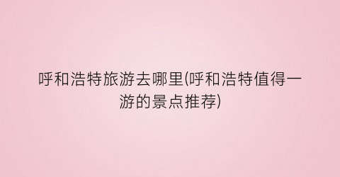 呼和浩特旅游去哪里(呼和浩特值得一游的景点推荐)