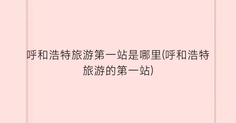 呼和浩特旅游第一站是哪里(呼和浩特旅游的第一站)