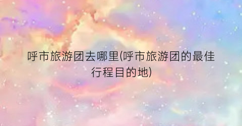 呼市旅游团去哪里(呼市旅游团的最佳行程目的地)