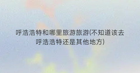 呼浩浩特和哪里旅游旅游(不知道该去呼浩浩特还是其他地方)