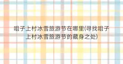 咀子上村冰雪旅游节在哪里(寻找咀子上村冰雪旅游节的藏身之处)