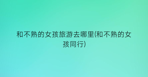 和不熟的女孩旅游去哪里(和不熟的女孩同行)