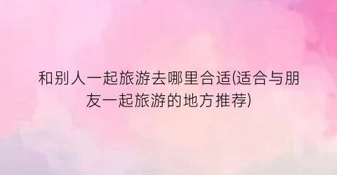 和别人一起旅游去哪里合适(适合与朋友一起旅游的地方推荐)