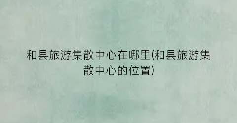 和县旅游集散中心在哪里(和县旅游集散中心的位置)