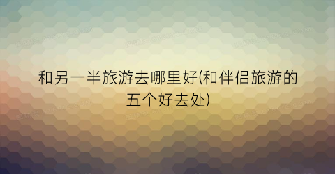 和另一半旅游去哪里好(和伴侣旅游的五个好去处)