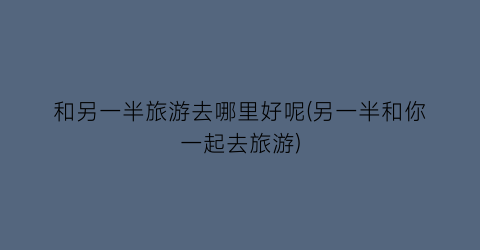 和另一半旅游去哪里好呢(另一半和你一起去旅游)