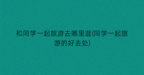 和同学一起旅游去哪里逛(同学一起旅游的好去处)