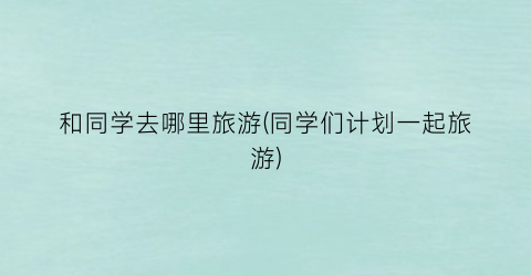 和同学去哪里旅游(同学们计划一起旅游)