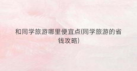 和同学旅游哪里便宜点(同学旅游的省钱攻略)