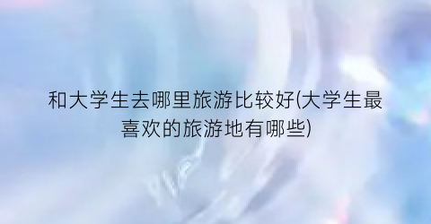 和大学生去哪里旅游比较好(大学生最喜欢的旅游地有哪些)