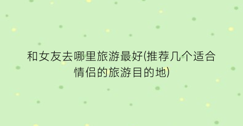 和女友去哪里旅游最好(推荐几个适合情侣的旅游目的地)
