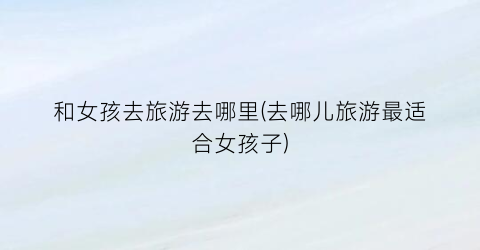 和女孩去旅游去哪里(去哪儿旅游最适合女孩子)