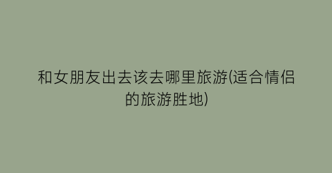 和女朋友出去该去哪里旅游(适合情侣的旅游胜地)