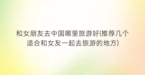 和女朋友去中国哪里旅游好(推荐几个适合和女友一起去旅游的地方)