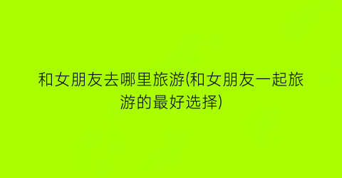 和女朋友去哪里旅游(和女朋友一起旅游的最好选择)