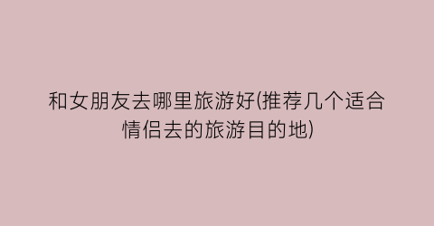 和女朋友去哪里旅游好(推荐几个适合情侣去的旅游目的地)