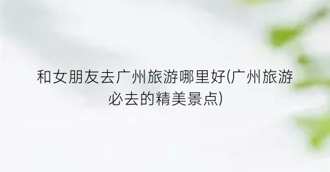和女朋友去广州旅游哪里好(广州旅游必去的精美景点)