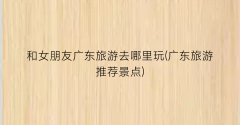 和女朋友广东旅游去哪里玩(广东旅游推荐景点)