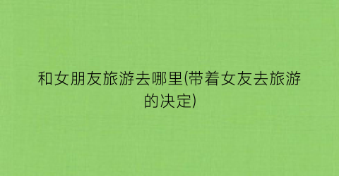 和女朋友旅游去哪里(带着女友去旅游的决定)