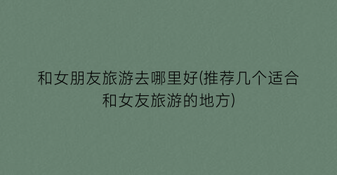 和女朋友旅游去哪里好(推荐几个适合和女友旅游的地方)