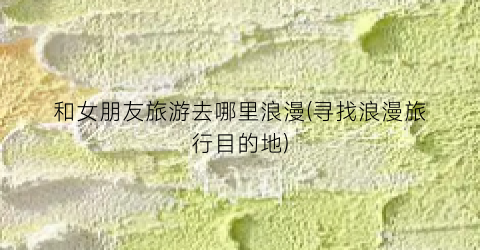和女朋友旅游去哪里浪漫(寻找浪漫旅行目的地)