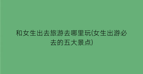 和女生出去旅游去哪里玩(女生出游必去的五大景点)