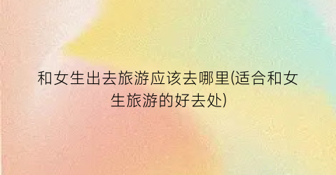 和女生出去旅游应该去哪里(适合和女生旅游的好去处)
