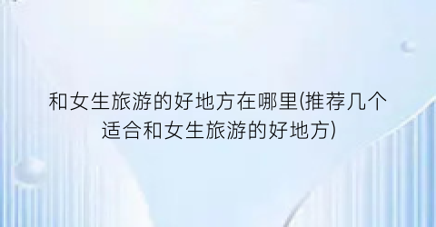 和女生旅游的好地方在哪里(推荐几个适合和女生旅游的好地方)