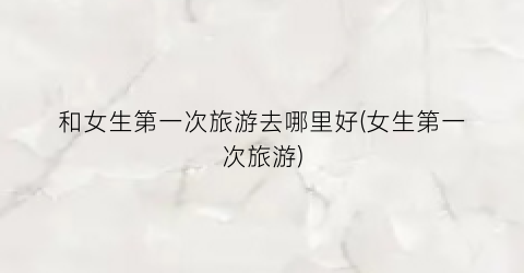 和女生第一次旅游去哪里好(女生第一次旅游)
