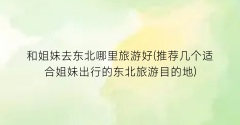 和姐妹去东北哪里旅游好(推荐几个适合姐妹出行的东北旅游目的地)