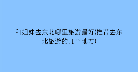 和姐妹去东北哪里旅游最好(推荐去东北旅游的几个地方)