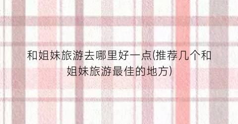 和姐妹旅游去哪里好一点(推荐几个和姐妹旅游最佳的地方)