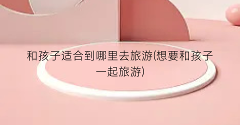 和孩子适合到哪里去旅游(想要和孩子一起旅游)