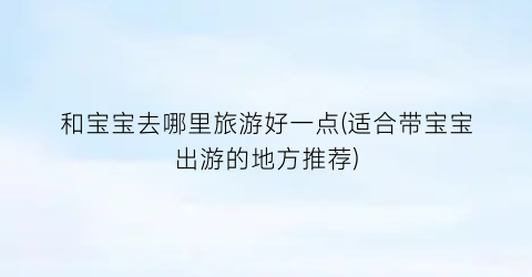 和宝宝去哪里旅游好一点(适合带宝宝出游的地方推荐)