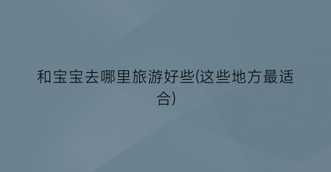 和宝宝去哪里旅游好些(这些地方最适合)