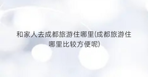 和家人去成都旅游住哪里(成都旅游住哪里比较方便呢)
