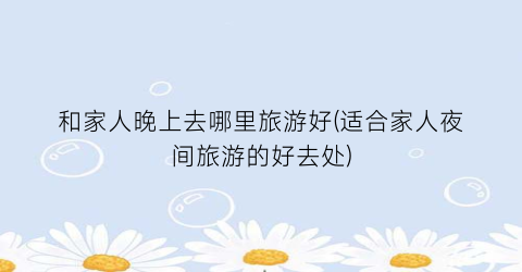 和家人晚上去哪里旅游好(适合家人夜间旅游的好去处)