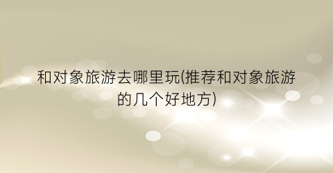 和对象旅游去哪里玩(推荐和对象旅游的几个好地方)