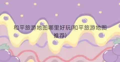 和平旅游地图哪里好玩(和平旅游地图推荐)
