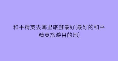 和平精英去哪里旅游最好(最好的和平精英旅游目的地)