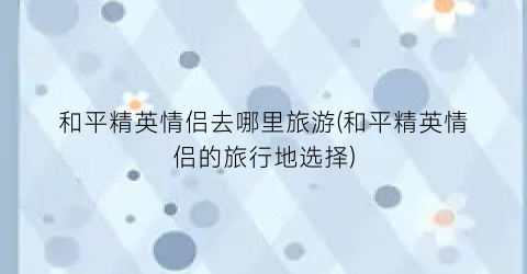 和平精英情侣去哪里旅游(和平精英情侣的旅行地选择)