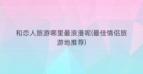 和恋人旅游哪里最浪漫呢(最佳情侣旅游地推荐)