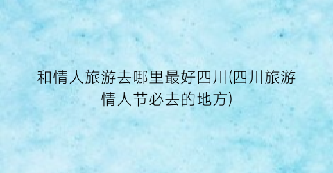 和情人旅游去哪里最好四川(四川旅游情人节必去的地方)